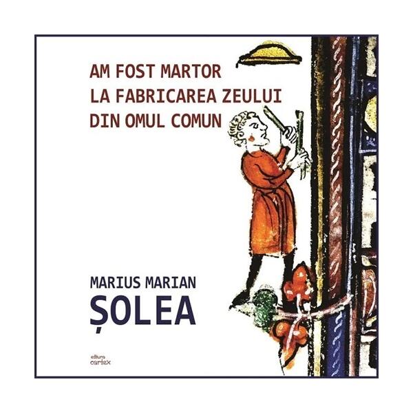 Am fost martor la fabricarea zeului din omul comun - Marius Marian Șolea