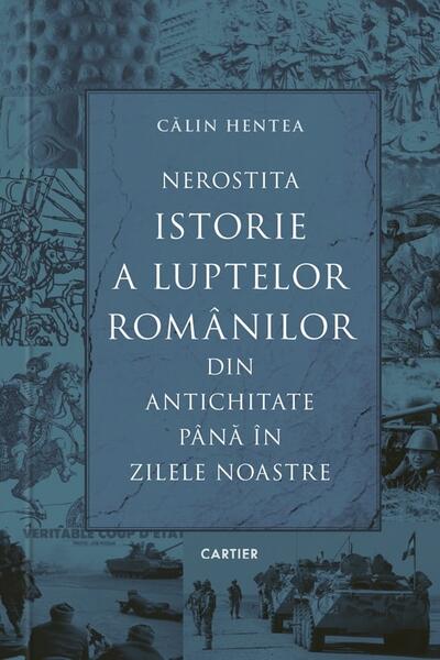 Nerostita istorie a luptelor românilor din Antichitate până în zilele noastre - Călin Hentea - Cartier