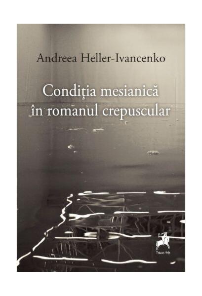 Condiția mesianică în romanul crepuscular - Andreea Heller-Ivancenko - Tracus Arte