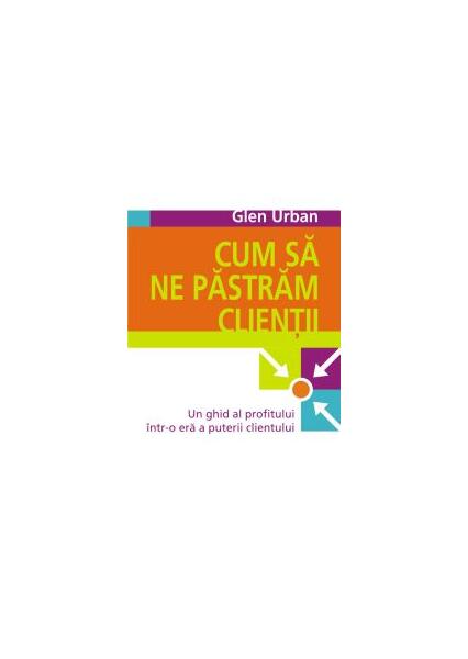 Cum să ne păstrăm clienţii. Un ghid al profitului într-o eră a puterii clientului - Glen Urban - All