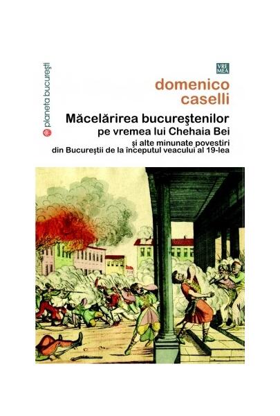 Măcelărirea bucureştenilor pe vremea lui Chehaia bei şi alte minunate povestiri din Bucureştii de la începutul veacului al 19-lea - Domenico Caselli - Vremea
