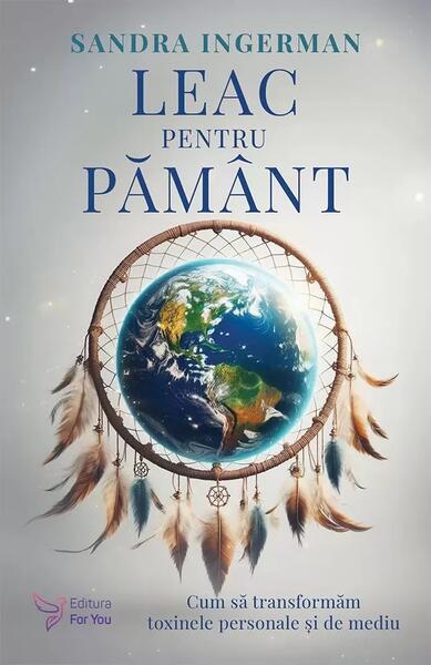 Leac pentru Pământ. Cum să transformăm toxinele personale şi de mediu - Sandra Ingerman - For You