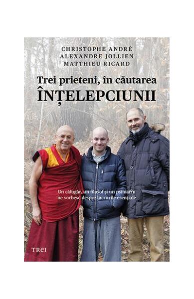 Trei prieteni, în căutarea înţelepciunii. Un călugăr, un filosof şi un psihiatru ne vorbesc despre lucrurile esenţiale - Christophe André, Matthieu Ricard, Alexandre Jollien - Trei