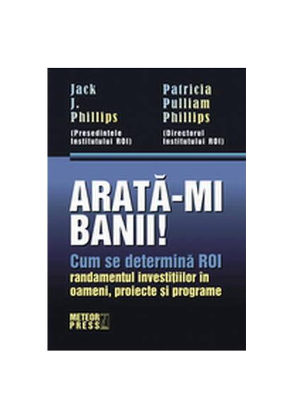 Arată-mi banii! Cum se determină ROI - randamentul investiţiilor în oameni, proiecte şi programe - Jack J. Phillips, Patricia Pulliam Phillips - Meteor Press