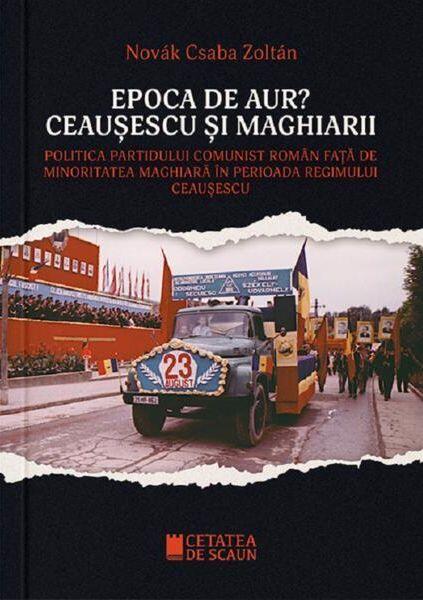 Epoca de aur? Ceaușescu și maghiarii - Novak Csaba Zoltan - Cetatea de Scaun