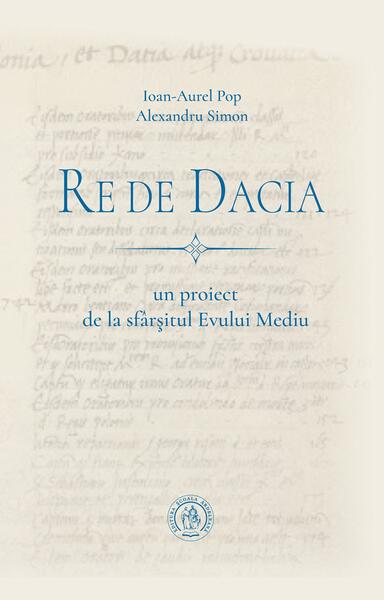 Re de Dacia: un proiect de la sfârșitul Evului Mediu - Ioan-Aurel Pop, Alexandru Simon - Școala Ardeleană