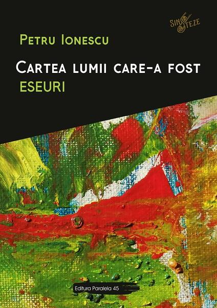 Cartea lumii care-a fost. Eseuri - Petru Ionescu - Paralela 45