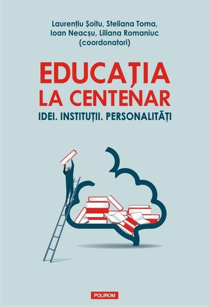 Educația la Centenar. Idei. Instituții. Personalități - Ioan Neacşu, Laurenţiu Şoitu, Liliana Romaniuc, Steliana Toma - Polirom