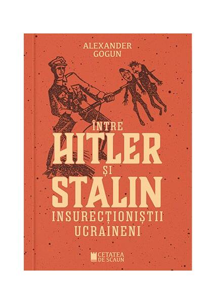 Între Hitler și Stalin. Insurecționiștii ucraineni - Alexander Gogun - Cetatea de Scaun