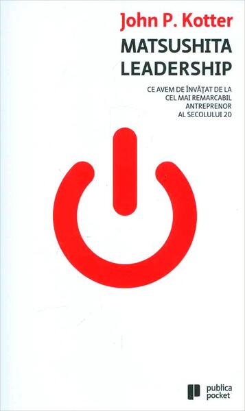 Matsushita Leadership. Ce avem de învăţat de la cel mai remarcabil antreprenor al secolului 20 - John P. Kotter - Publica