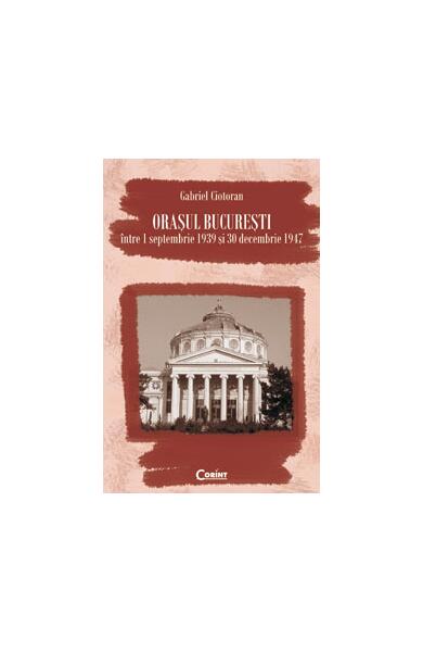 Oraşul Bucureşti între 1 septembrie 1939 şi 30 decembrie 1947 - Gabriel Ciotoran - Corint