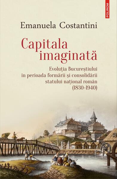 Capitala imaginată. Evoluţia Bucureştiului în perioada formării şi consolidării statului naţional român (1830-1940) - Emanuela Costantini - Polirom