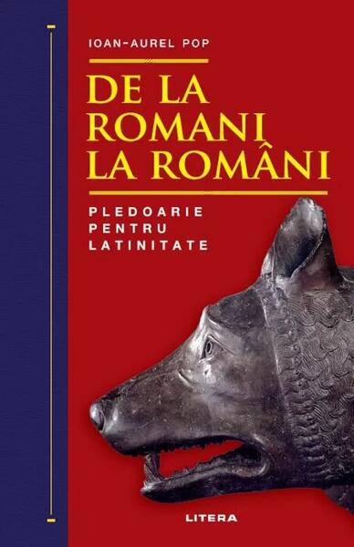 De la romani la români. Pledoarie pentru latinitate (Ed. 2022) - Ioan-Aurel Pop - Litera