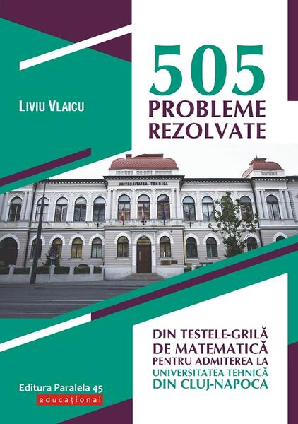505 probleme rezolvate din testele-grilă de matematică pentru admiterea la Universitatea Tehnică din Cluj-Napoca - Liviu Vlaicu