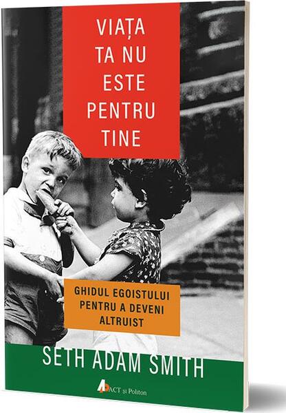 Viaţa ta nu este pentru tine. Ghidul egoistului pentru a deveni altruist - Seth Adam Smith - Act și Politon