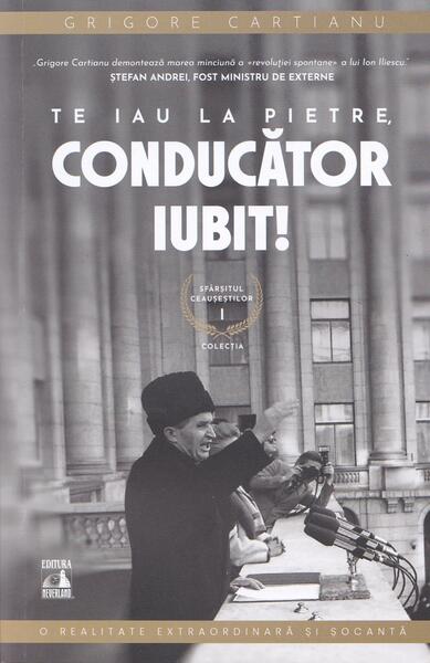 Te iau la pietre conducător iubit. Sfârșitul Ceaușeștilor (Vol. 1) - Grigore Cartianu - Neverland